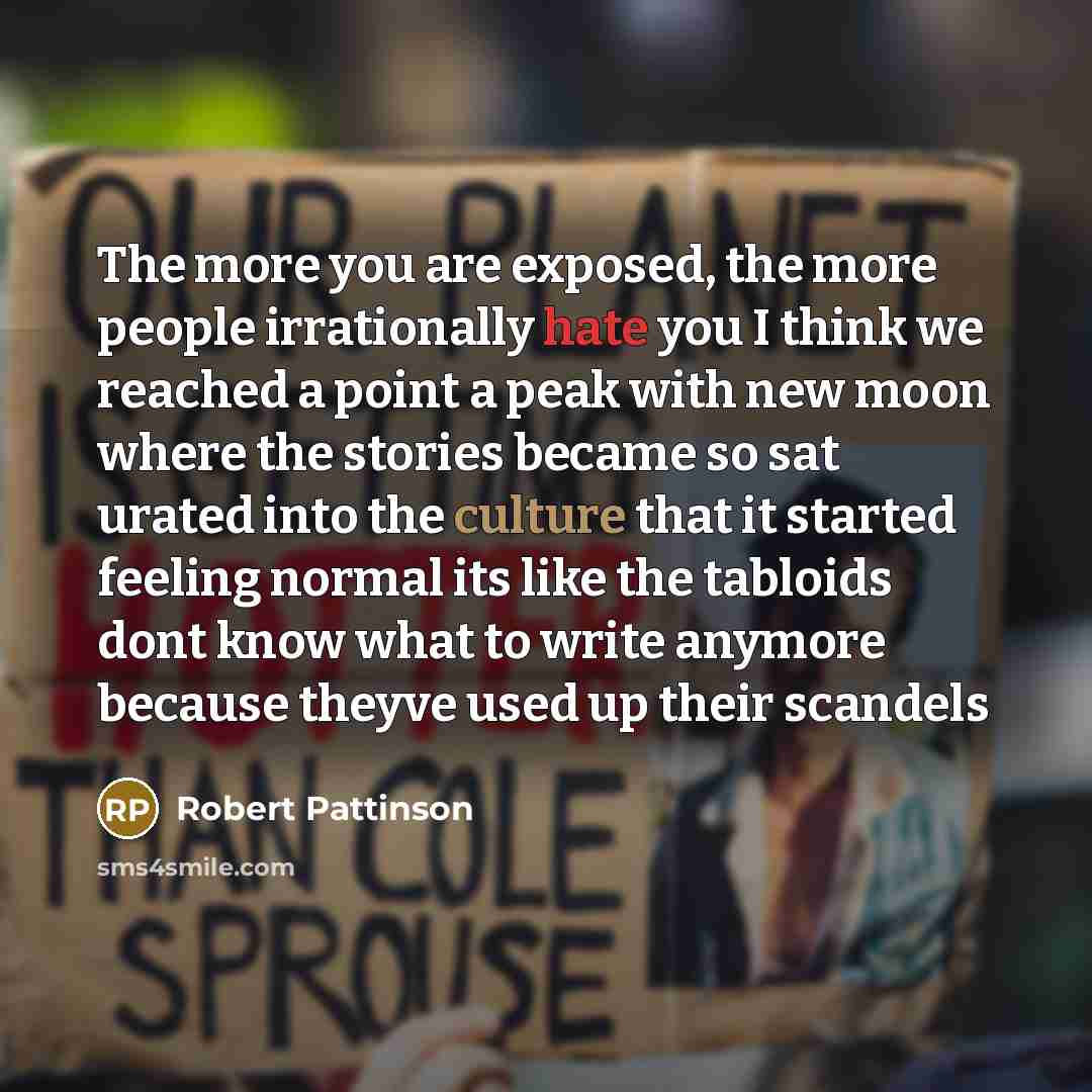 “The more you are exposed, the more people irrationally hate you I think we reached a point a peak with new moon where the stories became so sat urated into the culture that it started feeling normal its like the tabloids dont know what to write anymore because theyve used up their scandels” quote by Robert Pattinson