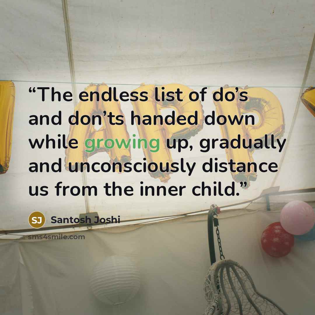 “The endless list of do’s and don’ts handed down while growing up, gradually and unconsciously distance us from the inner child.” quote by Santosh Joshi