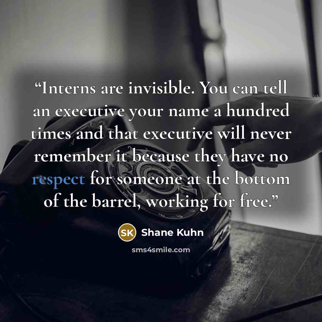 “Interns are invisible. You can tell an executive your name a hundred times and that executive will never remember it because they have no respect for someone at the bottom of the barrel, working for free.” quote by Shane Kuhn
