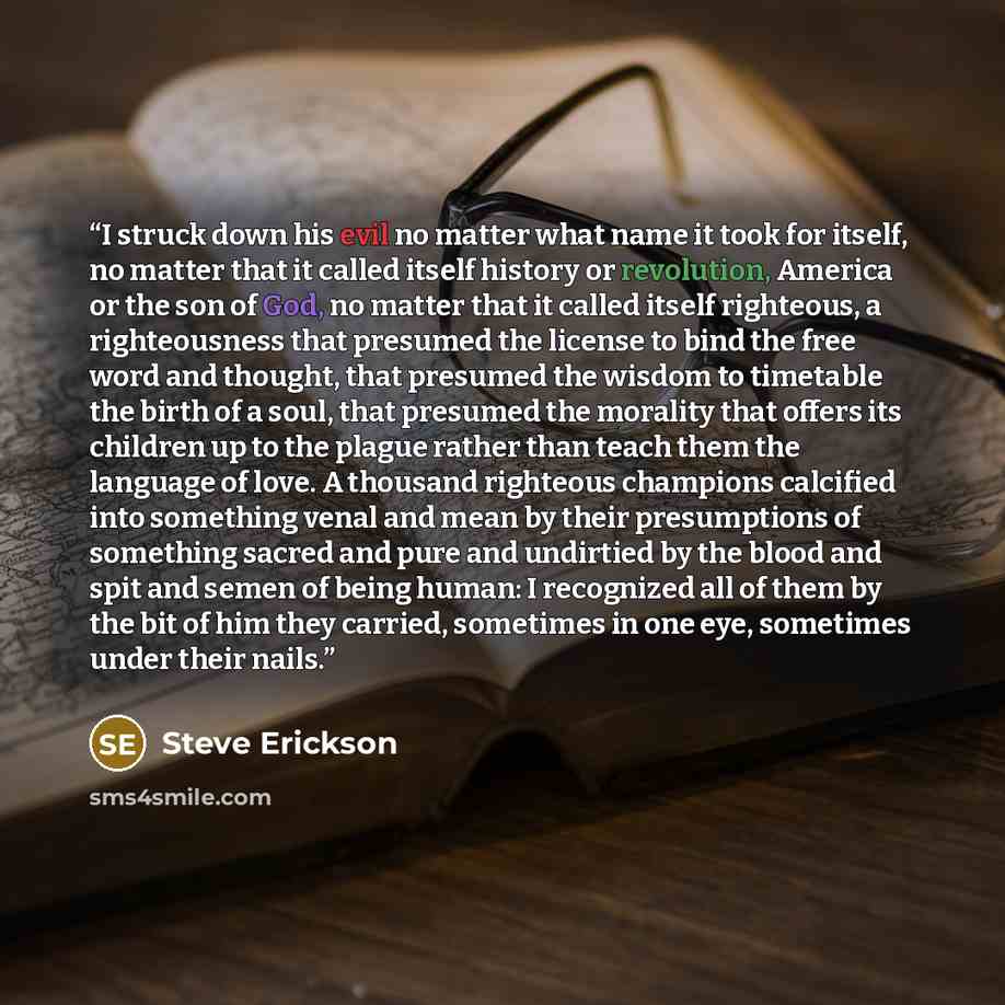 “I struck down his evil no matter what name it took for itself, no matter that it called itself history or revolution, America or the son of God, no matter that it called itself righteous, a righteousness that presumed the license to bind the free word and thought, that presumed the wisdom to…” quote by Steve Erickson
