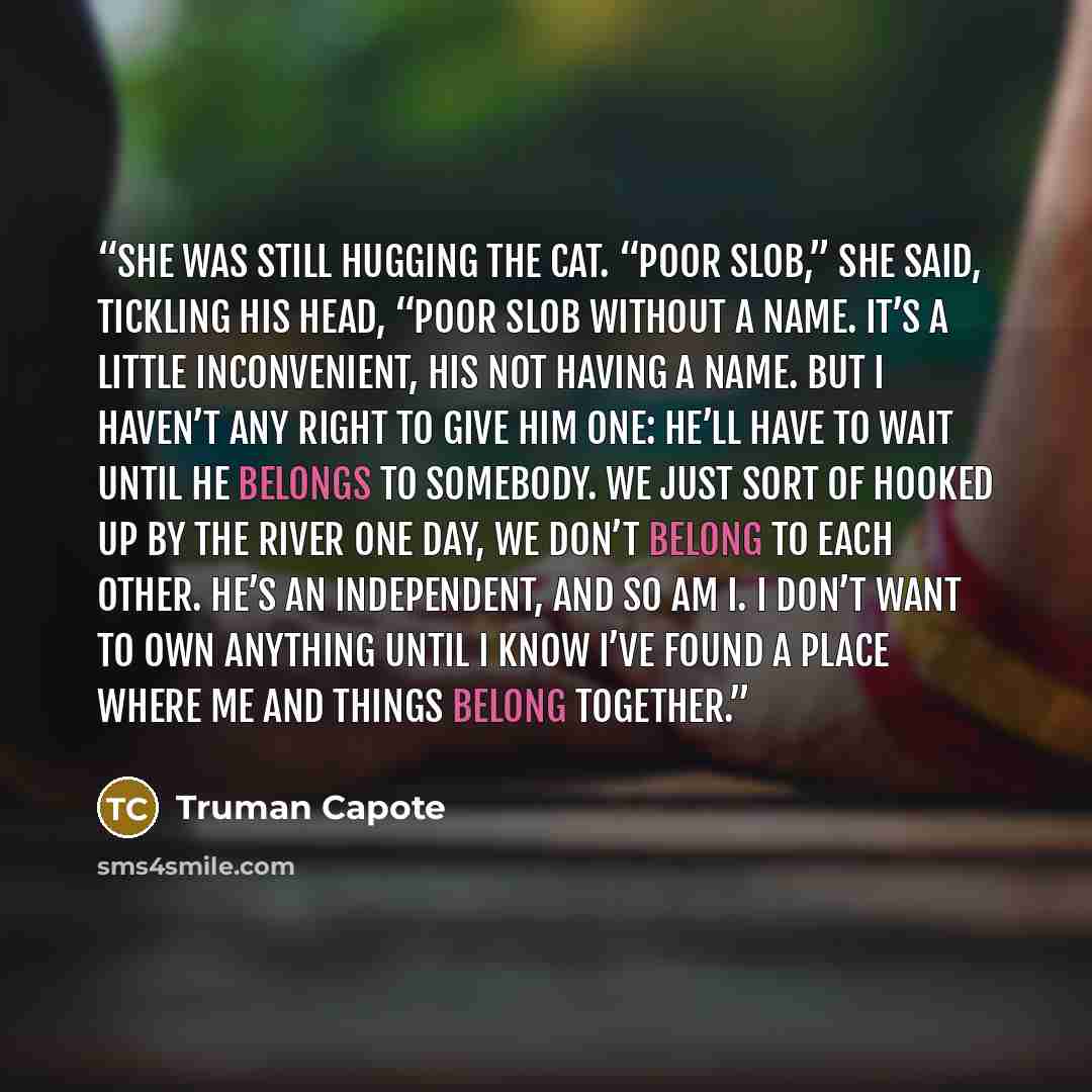 “She was still hugging the cat. “Poor slob,” she said, tickling his head, “poor slob without a name. It’s a little inconvenient, his not having a name. But I haven’t any right to give him one: He’ll have to wait until he belongs to somebody. We just sort of hooked up by the river one day, we don’t…” quote by Truman Capote