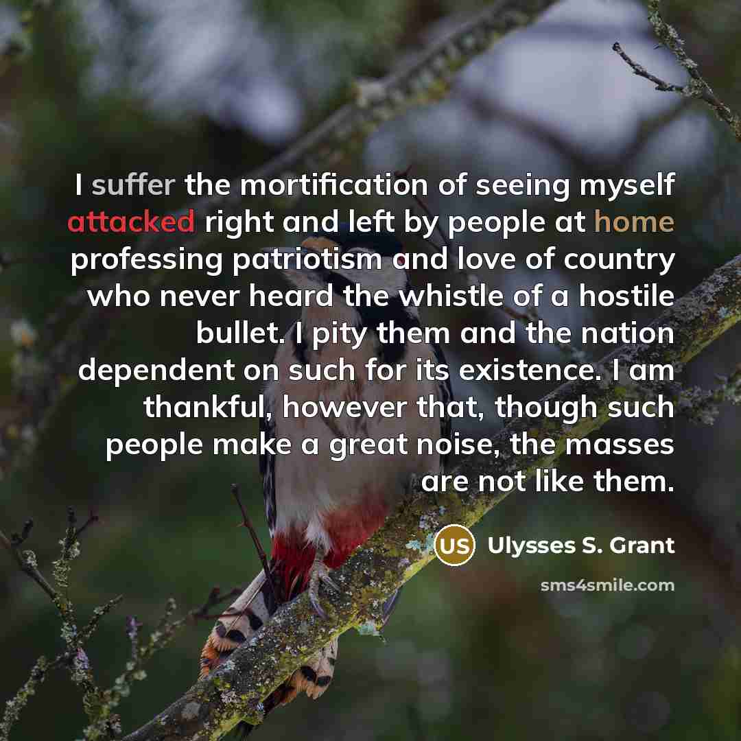 “I suffer the mortification of seeing myself attacked right and left by people at home professing patriotism and love of country who never heard the whistle of a hostile bullet. I pity them and the nation dependent on such for its existence. I am thankful, however that, though such people make a…” quote by Ulysses S. Grant