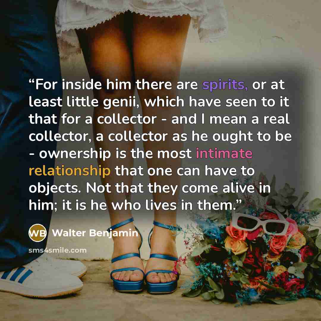 “For inside him there are spirits, or at least little genii, which have seen to it that for a collector - and I mean a real collector, a collector as he ought to be - ownership is the most intimate relationship that one can have to objects. Not that they come alive in him; it is he who lives in them.” quote by Walter Benjamin