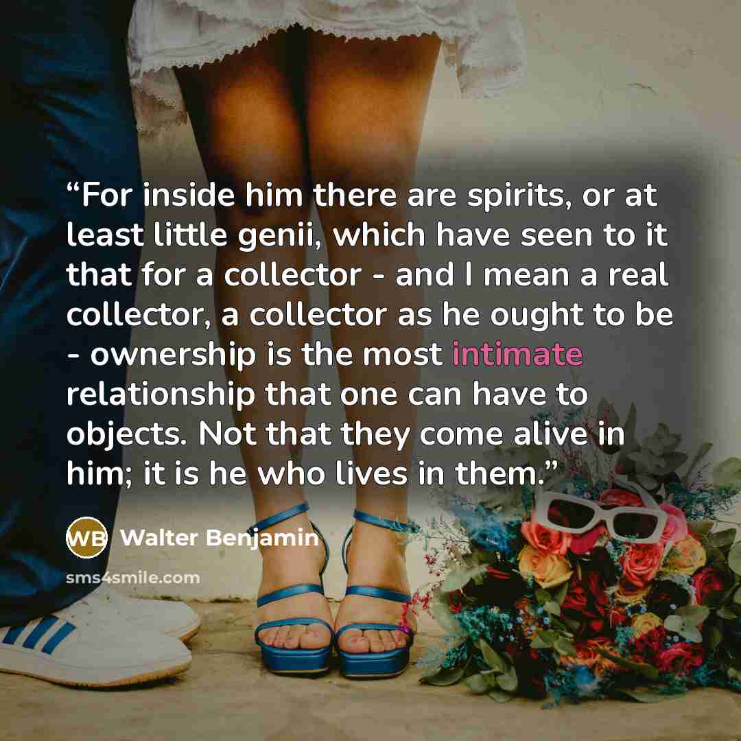 “For inside him there are spirits, or at least little genii, which have seen to it that for a collector - and I mean a real collector, a collector as he ought to be - ownership is the most intimate relationship that one can have to objects. Not that they come alive in him; it is he who lives in them.” quote by Walter Benjamin