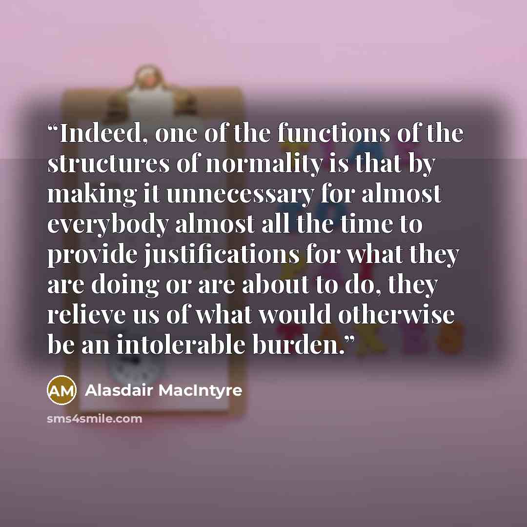 “Indeed, one of the functions of the structures of normality is that by making it unnecessary for almost everybody almost all the time to provide justifications for what they are doing or are about to do, they relieve us of what would otherwise be an intolerable burden.” quote by Alasdair MacIntyre