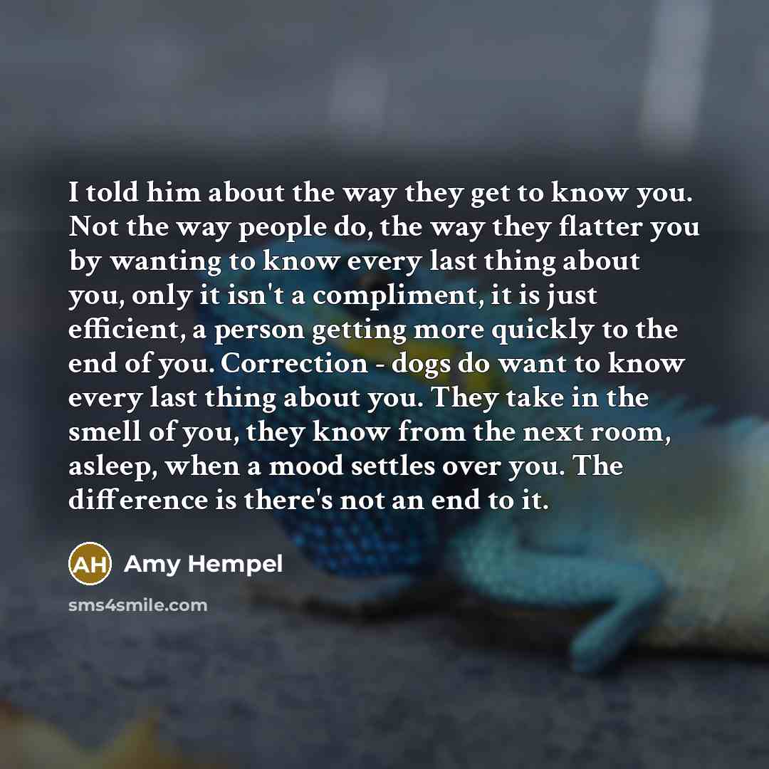 “I told him about the way they get to know you. Not the way people do, the way they flatter you by wanting to know every last thing about you, only it isn't a compliment, it is just efficient, a person getting more quickly to the end of you. Correction - dogs do want to know every last thing about…” quote by Amy Hempel