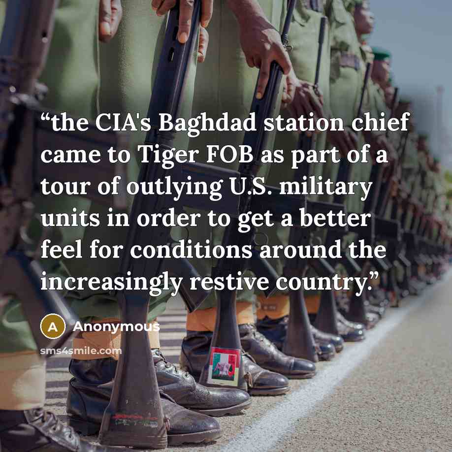 “the CIA's Baghdad station chief came to Tiger FOB as part of a tour of outlying U.S. military units in order to get a better feel for conditions around the increasingly restive country.” quote by Anonymous