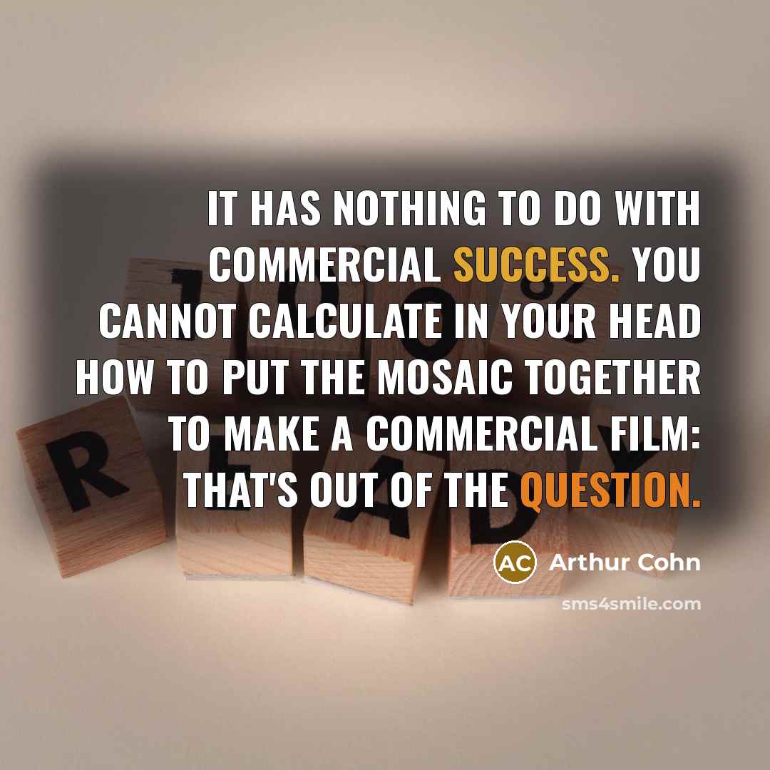 “It has nothing to do with commercial success. You cannot calculate in your head how to put the mosaic together to make a commercial film: that's out of the question.” quote by Arthur Cohn