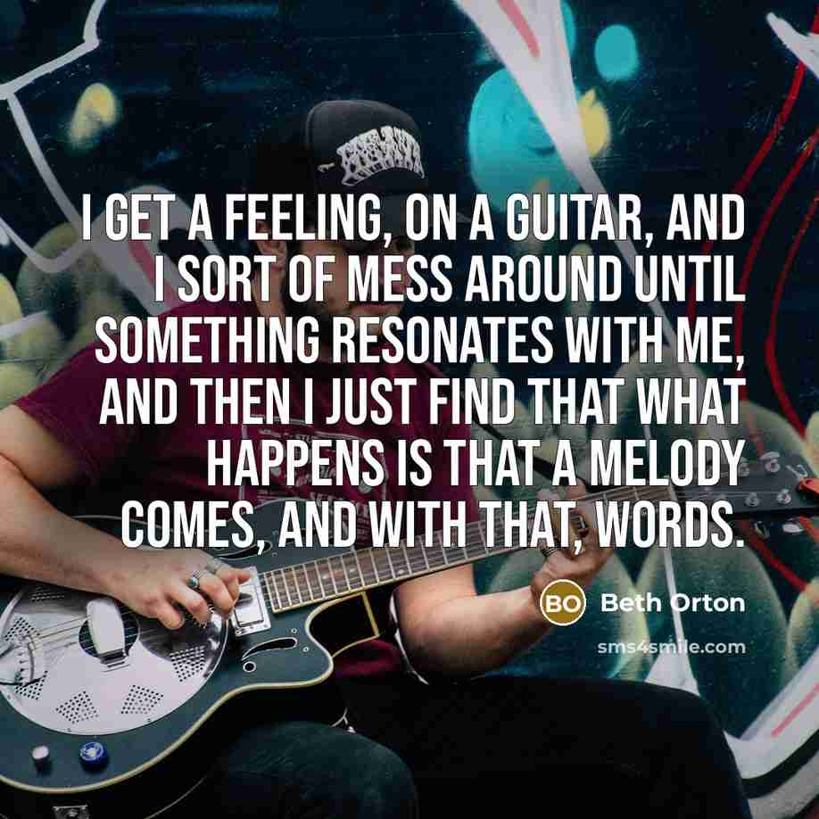 “I get a feeling, on a guitar, and I sort of mess around until something resonates with me, and then I just find that what happens is that a melody comes, and with that, words.” quote by Beth Orton