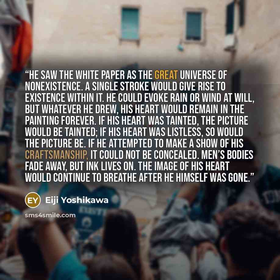“He saw the white paper as the great universe of nonexistence. A single stroke would give rise to existence within it. He could evoke rain or wind at will, but whatever he drew, his heart would remain in the painting forever. If his heart was tainted, the picture would be tainted; if his heart was…” quote by Eiji Yoshikawa
