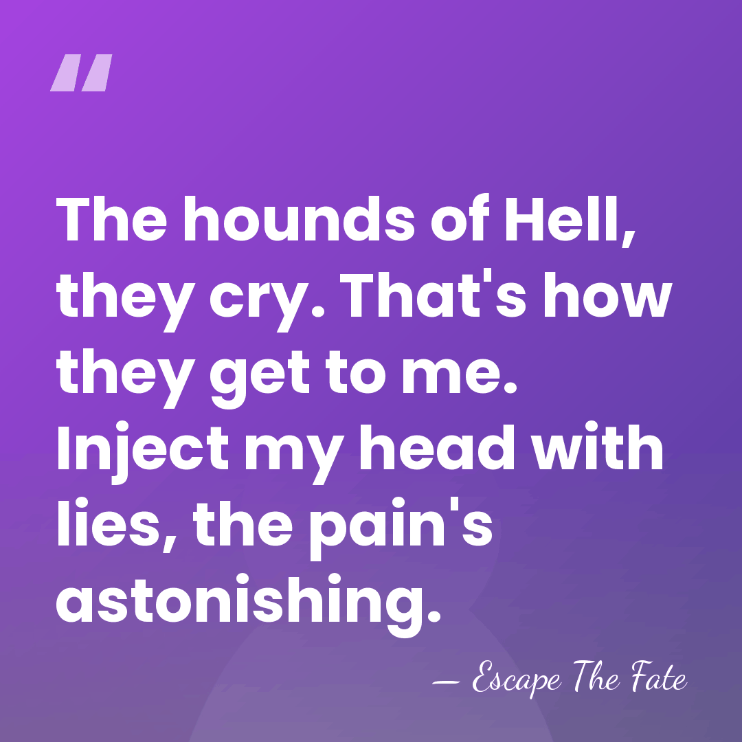 The hounds of Hell, they cry. That's how they get to me.&hellip; - Escape The Fate