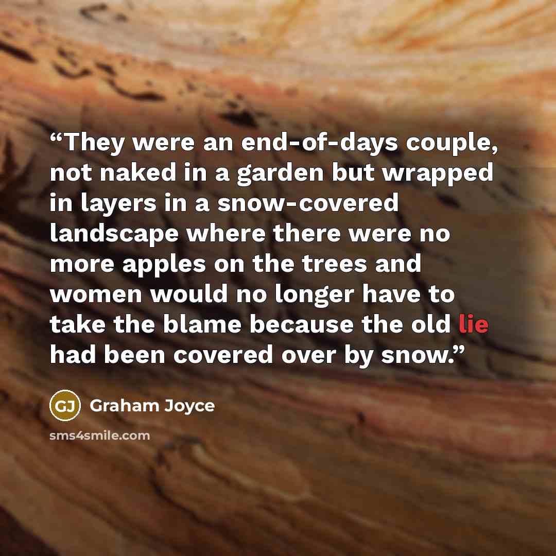 “They were an end-of-days couple, not naked in a garden but wrapped in layers in a snow-covered landscape where there were no more apples on the trees and women would no longer have to take the blame because the old lie had been covered over by snow.” quote by Graham Joyce
