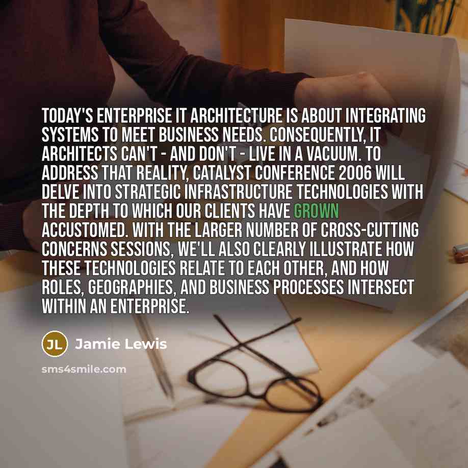 “Today's enterprise IT architecture is about integrating systems to meet business needs. Consequently, IT architects can't - and don't - live in a vacuum. To address that reality, Catalyst Conference 2006 will delve into strategic infrastructure technologies with the depth to which our clients have…” quote by Jamie Lewis
