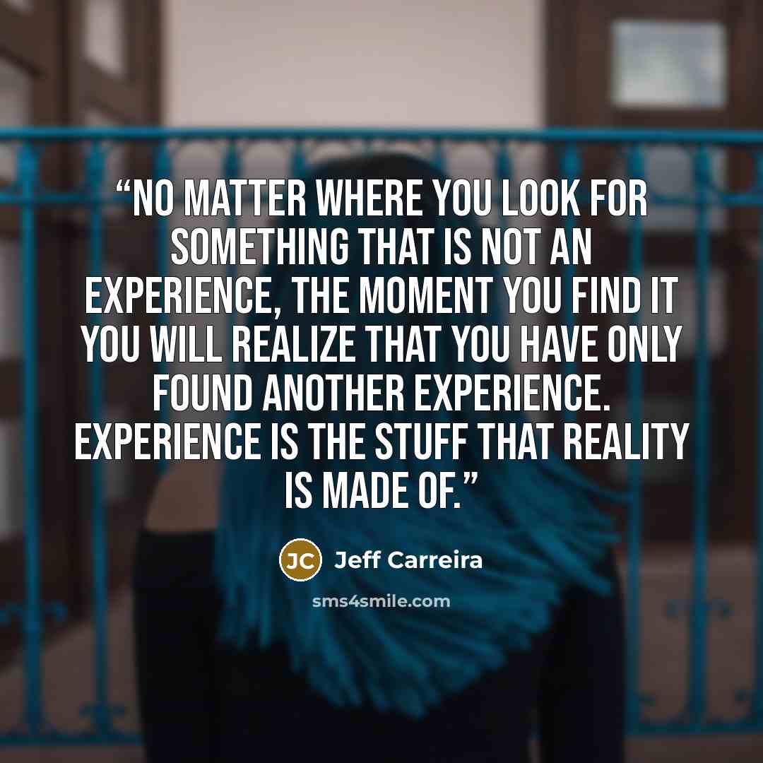 “No matter where you look for something that is not an experience, the moment you find it you will realize that you have only found another experience. Experience is the stuff that reality is made of.” quote by Jeff Carreira