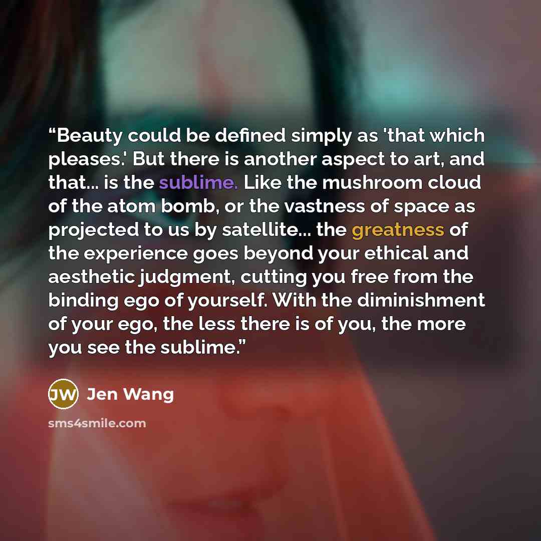 “Beauty could be defined simply as 'that which pleases.' But there is another aspect to art, and that... is the sublime. Like the mushroom cloud of the atom bomb, or the vastness of space as projected to us by satellite... the greatness of the experience goes beyond your ethical and aesthetic…” quote by Jen Wang