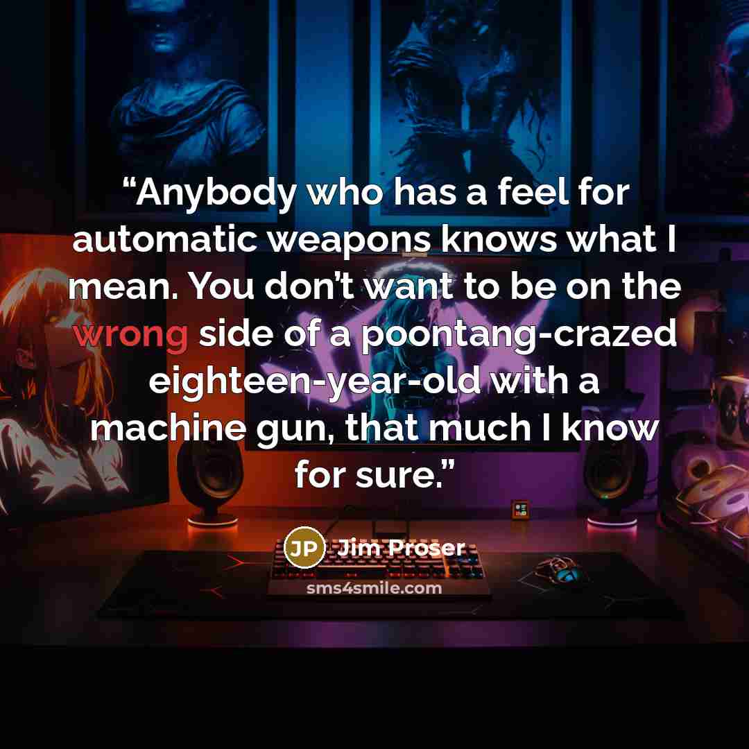 “Anybody who has a feel for automatic weapons knows what I mean. You don’t want to be on the wrong side of a poontang-crazed eighteen-year-old with a machine gun, that much I know for sure.” quote by Jim Proser