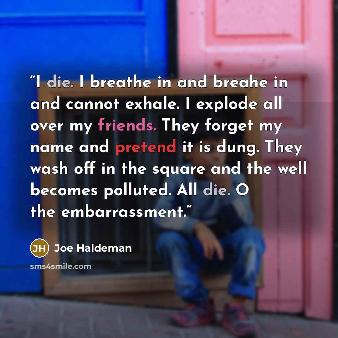 “I die. I breathe in and breahe in and cannot exhale. I explode all over my friends. They forget my name and pretend it is dung. They wash off in the square and the well becomes polluted. All die. O the embarrassment.” quote by Joe Haldeman