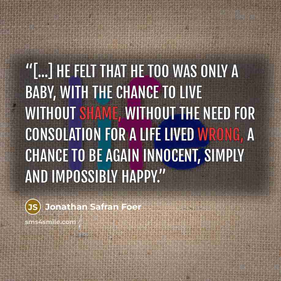 “[...] he felt that he too was only a baby, with the chance to live without shame, without the need for consolation for a life lived wrong, a chance to be again innocent, simply and impossibly happy.” quote by Jonathan Safran Foer