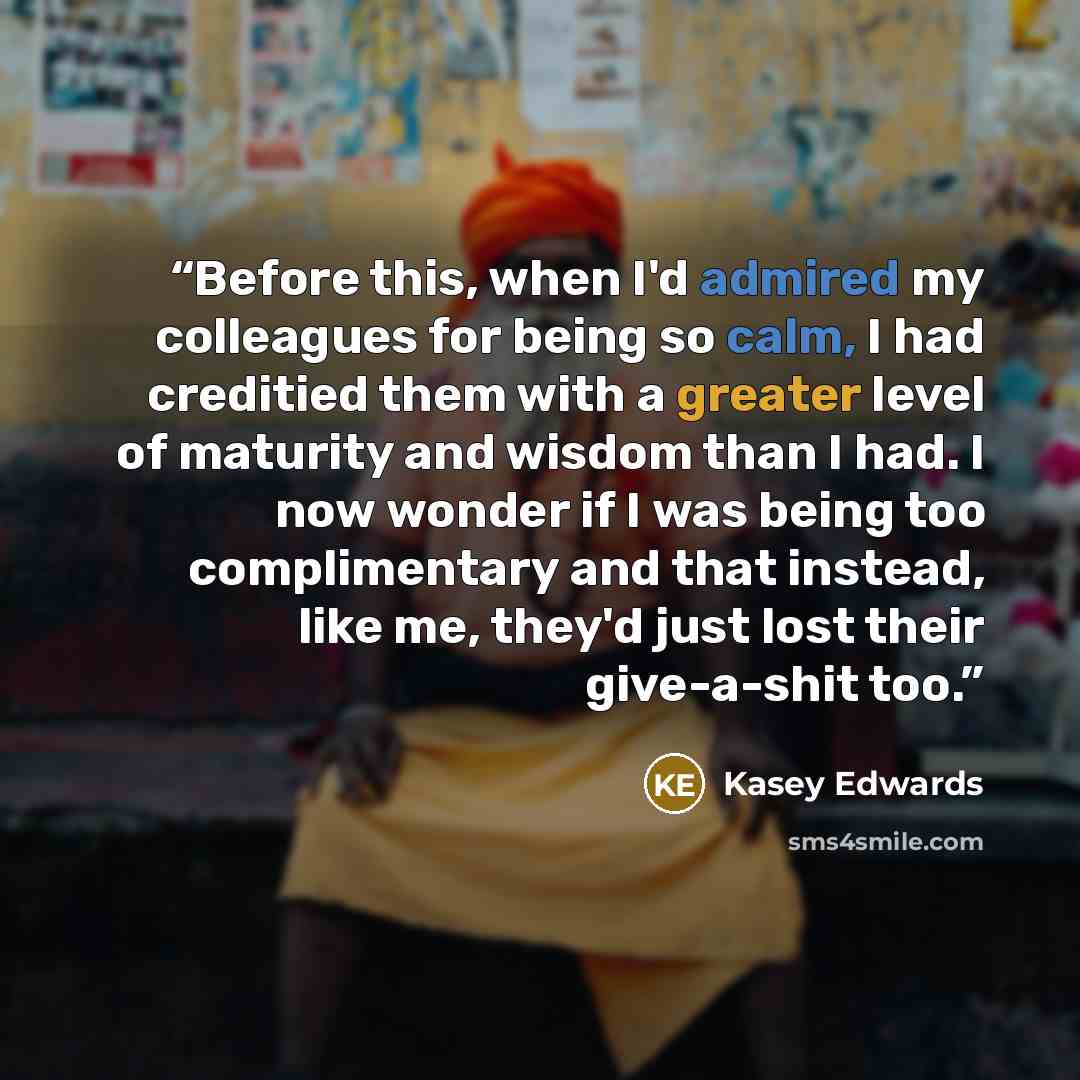 “Before this, when I'd admired my colleagues for being so calm, I had creditied them with a greater level of maturity and wisdom than I had. I now wonder if I was being too complimentary and that instead, like me, they'd just lost their give-a-shit too.” quote by Kasey Edwards