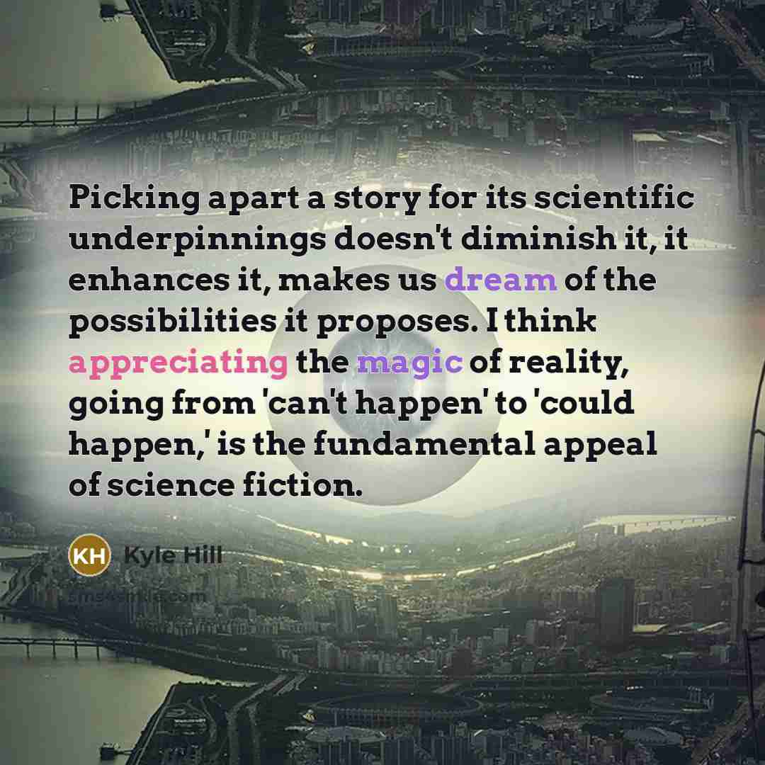 “Picking apart a story for its scientific underpinnings doesn't diminish it, it enhances it, makes us dream of the possibilities it proposes. I think appreciating the magic of reality, going from 'can't happen' to 'could happen,' is the fundamental appeal of science fiction.” quote by Kyle Hill