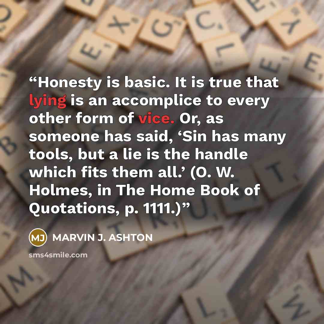 “Honesty is basic. It is true that lying is an accomplice to every other form of vice. Or, as someone has said, ‘Sin has many tools, but a lie is the handle which fits them all.’ (O. W. Holmes, in The Home Book of Quotations, p. 1111.)” quote by Marvin J. Ashton