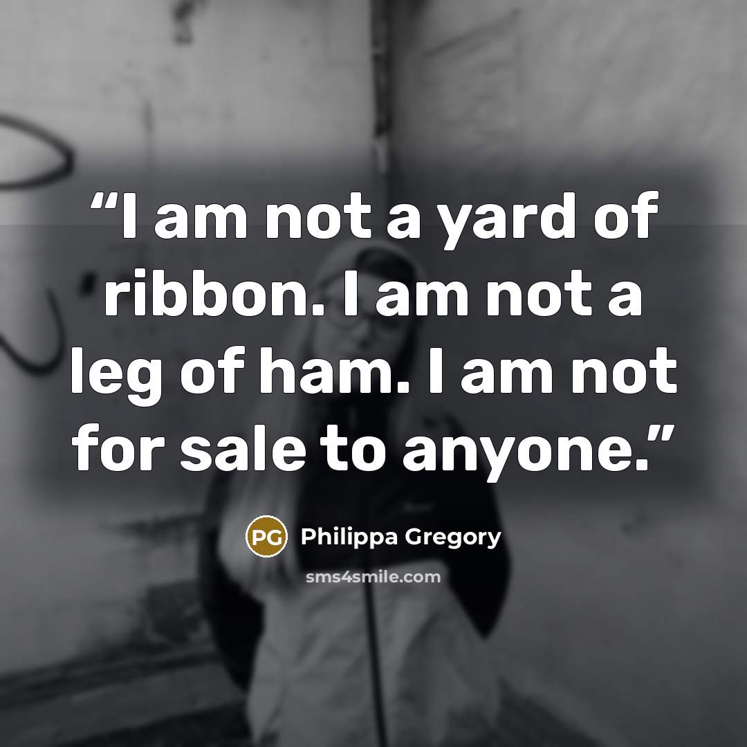 “I am not a yard of ribbon. I am not a leg of ham. I am not for sale to anyone.” quote by Philippa Gregory