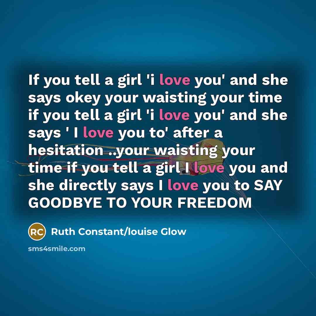 “If you tell a girl 'i love you' and she says okey your waisting your time if you tell a girl 'i love you' and she says ' I love you to' after a hesitation ..your waisting your time if you tell a girl I love you and she directly says I love you to SAY GOODBYE TO YOUR FREEDOM” quote by Ruth Constant/louise Glow