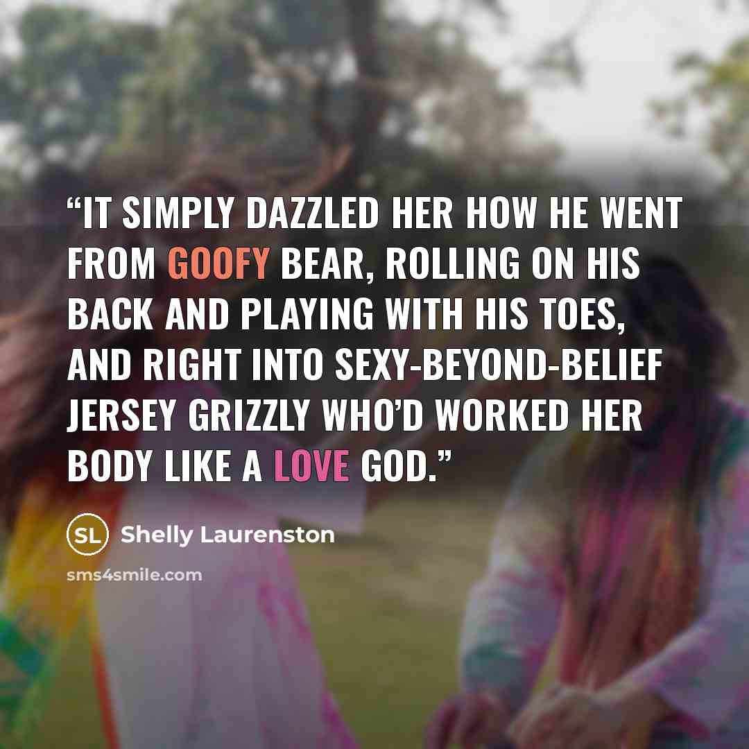 “It simply dazzled her how he went from goofy bear, rolling on his back and playing with his toes, and right into sexy-beyond-belief Jersey grizzly who’d worked her body like a love god.” quote by Shelly Laurenston