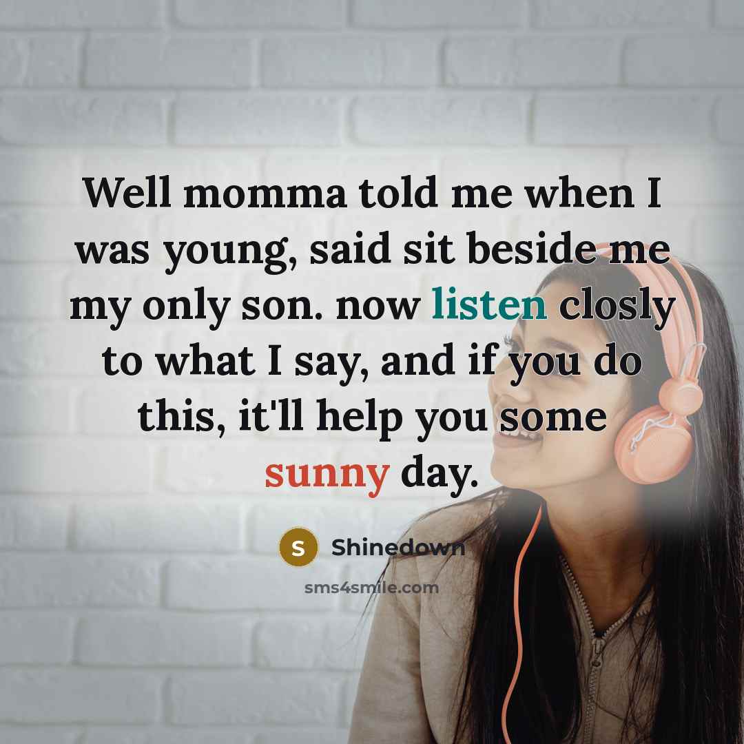 “Well momma told me when I was young, said sit beside me my only son. now listen closly to what I say, and if you do this, it'll help you some sunny day.” quote by Shinedown