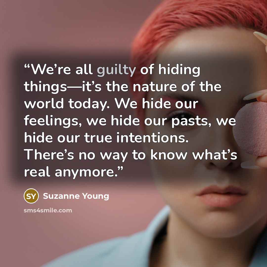 “We’re all guilty of hiding things—it’s the nature of the world today. We hide our feelings, we hide our pasts, we hide our true intentions. There’s no way to know what’s real anymore.” quote by Suzanne Young
