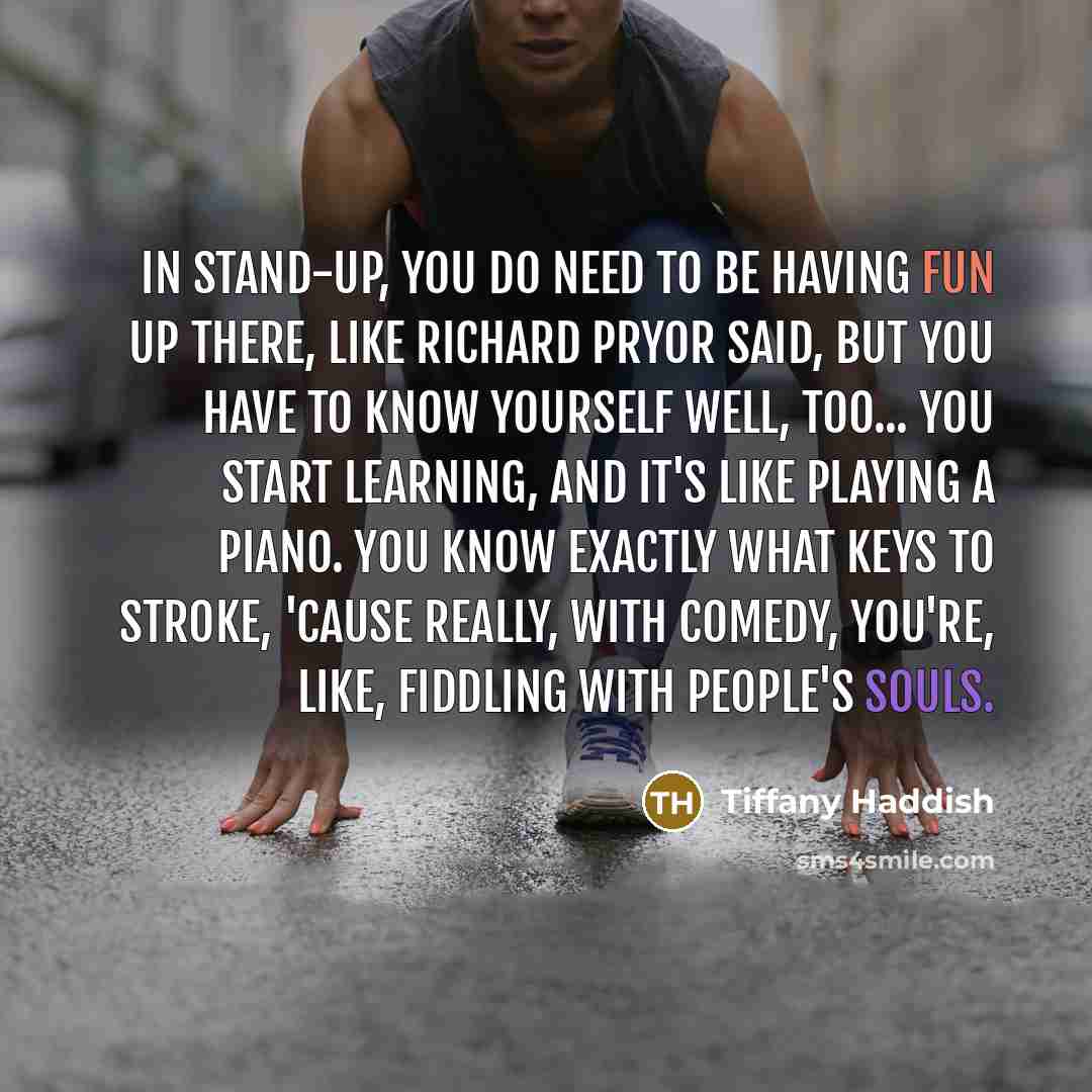 “In stand-up, you do need to be having fun up there, like Richard Pryor said, but you have to know yourself well, too... You start learning, and it's like playing a piano. You know exactly what keys to stroke, 'cause really, with comedy, you're, like, fiddling with people's souls.” quote by Tiffany Haddish