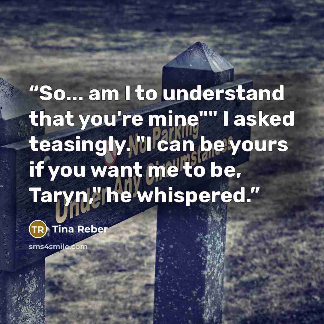 “So... am I to understand that you're mine"" I asked teasingly. "I can be yours if you want me to be, Taryn," he whispered.” quote by Tina Reber