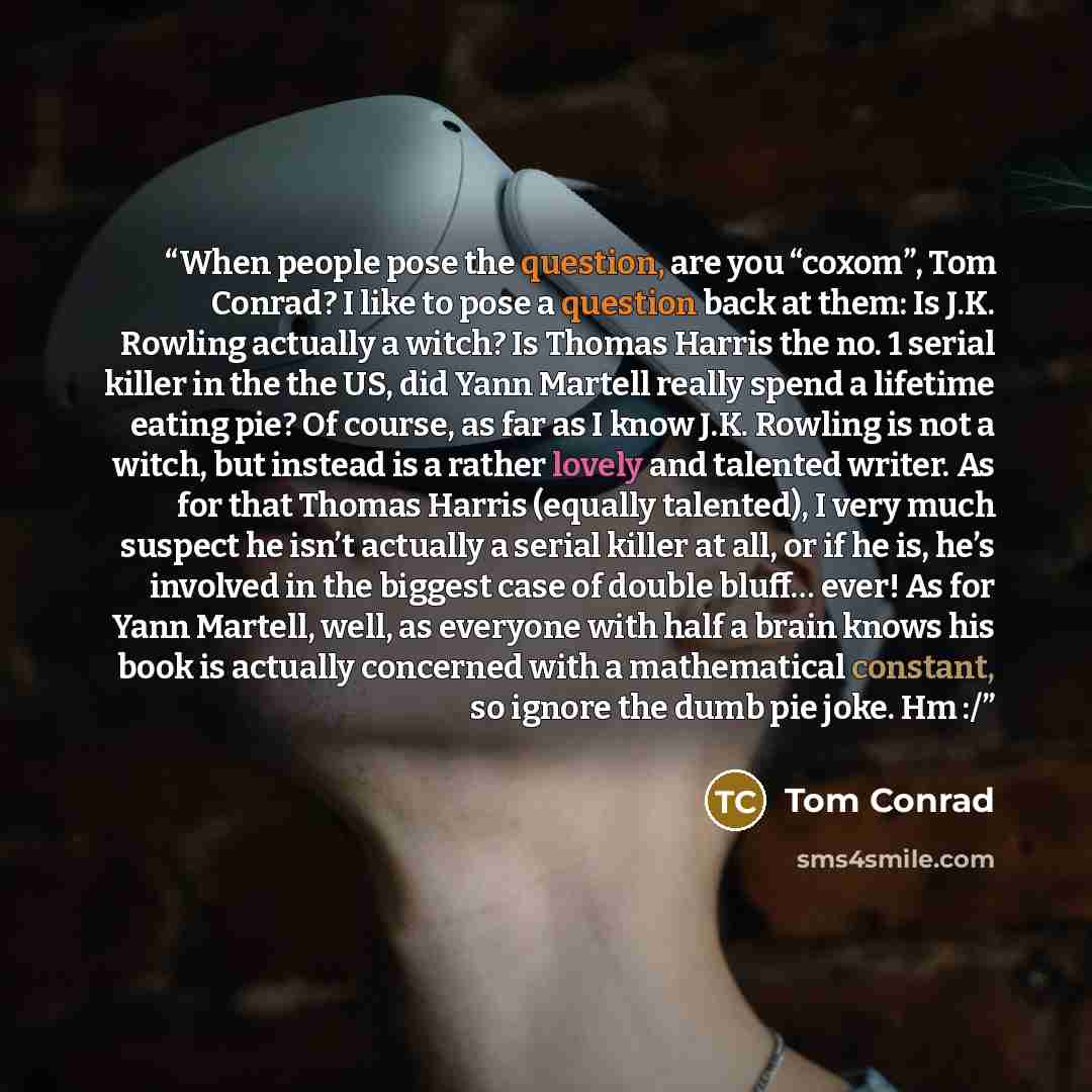 “When people pose the question, are you “coxom”, Tom Conrad? I like to pose a question back at them: Is J.K. Rowling actually a witch? Is Thomas Harris the no. 1 serial killer in the the US, did Yann Martell really spend a lifetime eating pie? Of course, as far as I know J.K. Rowling is not a…” quote by Tom Conrad
