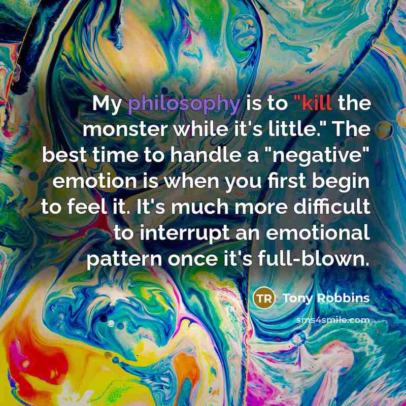 “My philosophy is to "kill the monster while it's little." The best time to handle a "negative" emotion is when you first begin to feel it. It's much more difficult to interrupt an emotional pattern once it's full-blown.” quote by Tony Robbins