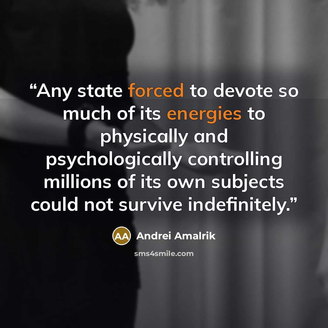 “Any state forced to devote so much of its energies to physically and psychologically controlling millions of its own subjects could not survive indefinitely.” quote by Andrei Amalrik