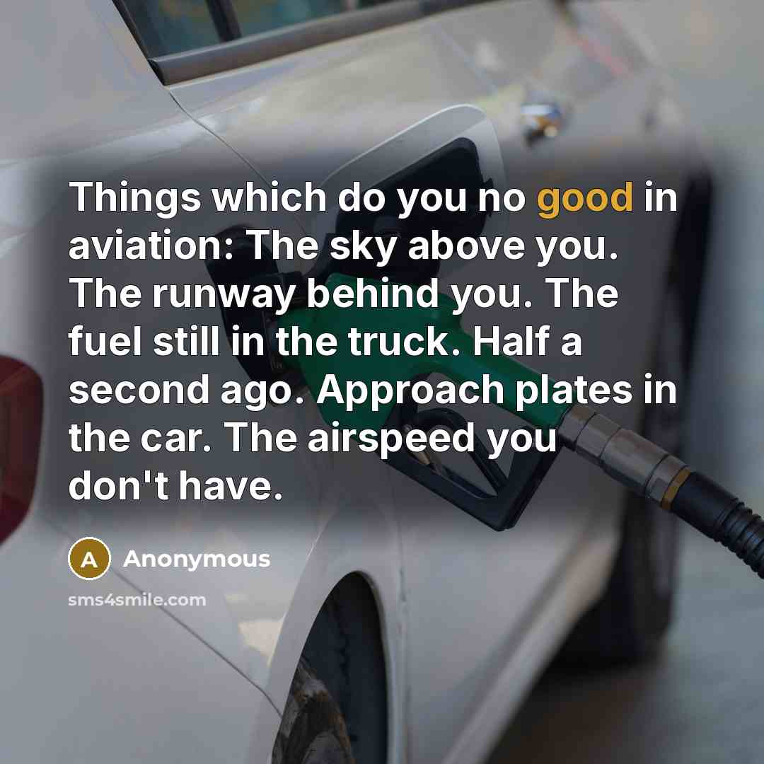 “Things which do you no good in aviation: The sky above you. The runway behind you. The fuel still in the truck. Half a second ago. Approach plates in the car. The airspeed you don't have.” quote by Anonymous