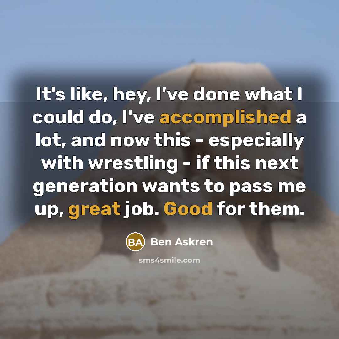 “It's like, hey, I've done what I could do, I've accomplished a lot, and now this - especially with wrestling - if this next generation wants to pass me up, great job. Good for them.” quote by Ben Askren