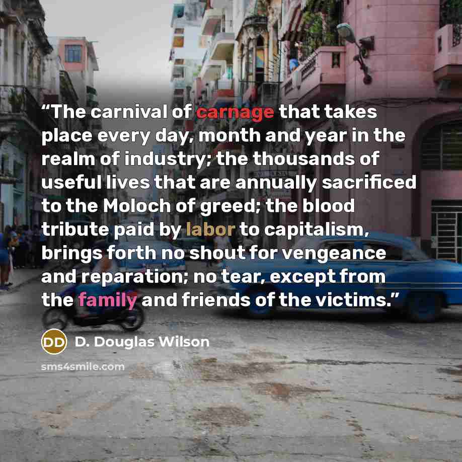 “The carnival of carnage that takes place every day, month and year in the realm of industry; the thousands of useful lives that are annually sacrificed to the Moloch of greed; the blood tribute paid by labor to capitalism, brings forth no shout for vengeance and reparation; no tear, except from…” quote by D. Douglas Wilson