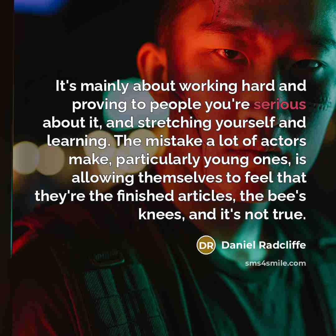 “It's mainly about working hard and proving to people you're serious about it, and stretching yourself and learning. The mistake a lot of actors make, particularly young ones, is allowing themselves to feel that they're the finished articles, the bee's knees, and it's not true.” quote by Daniel Radcliffe