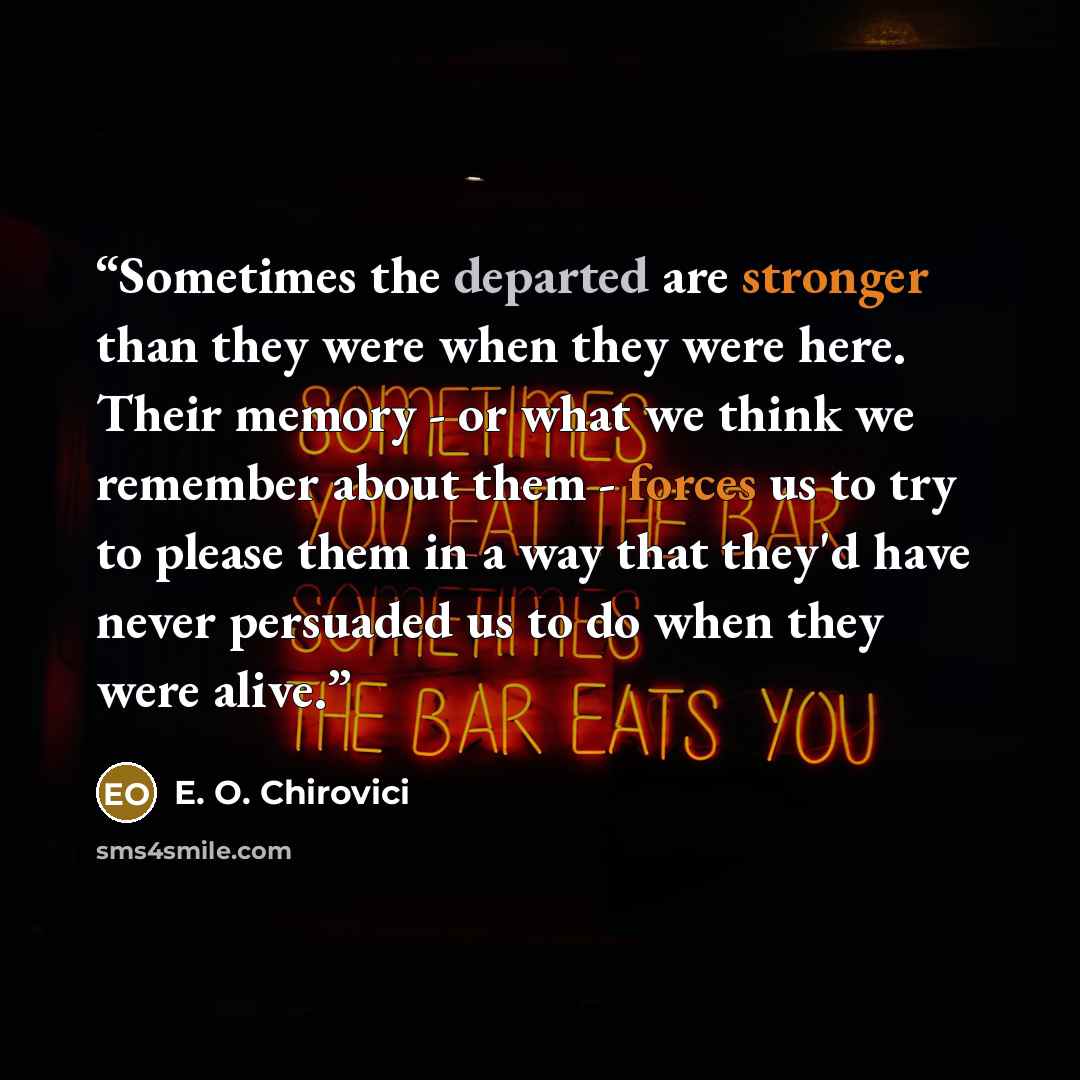 “Sometimes the departed are stronger than they were when they were here. Their memory - or what we think we remember about them - forces us to try to please them in a way that they'd have never persuaded us to do when they were alive.” quote by E. O. Chirovici