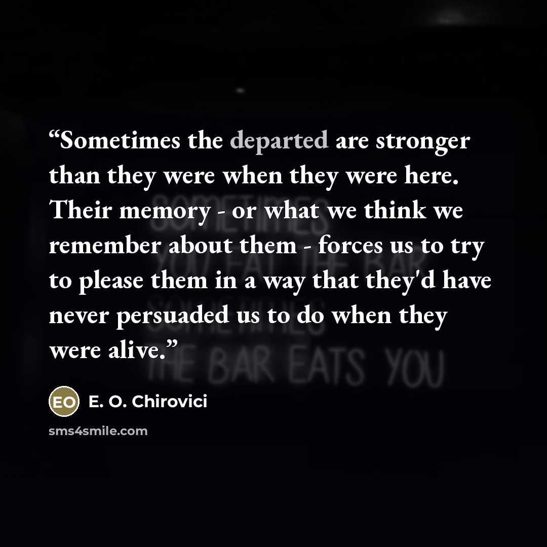 “Sometimes the departed are stronger than they were when they were here. Their memory - or what we think we remember about them - forces us to try to please them in a way that they'd have never persuaded us to do when they were alive.” quote by E. O. Chirovici