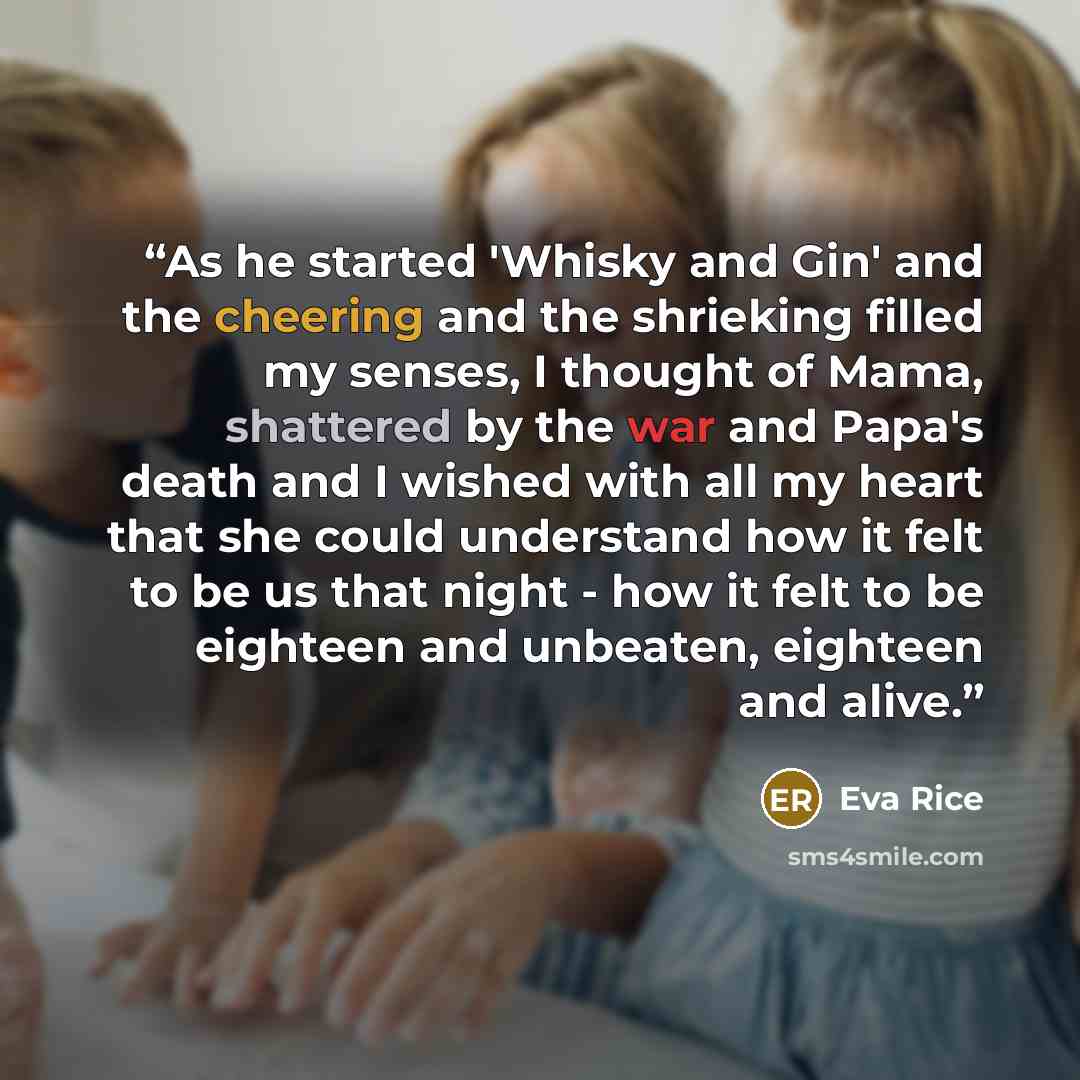 “As he started 'Whisky and Gin' and the cheering and the shrieking filled my senses, I thought of Mama, shattered by the war and Papa's death and I wished with all my heart that she could understand how it felt to be us that night - how it felt to be eighteen and unbeaten, eighteen and alive.” quote by Eva Rice