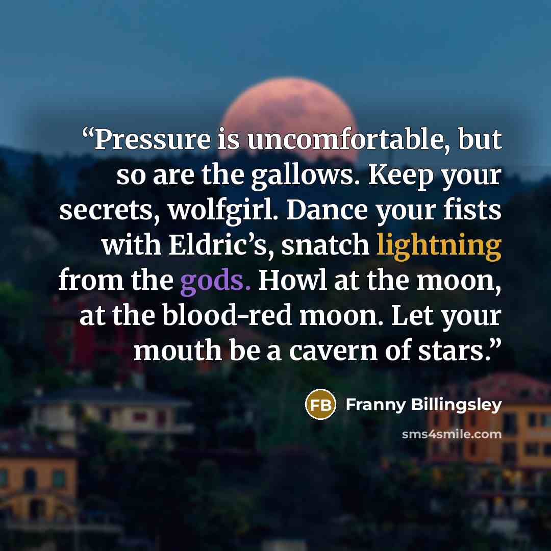 “Pressure is uncomfortable, but so are the gallows. Keep your secrets, wolfgirl. Dance your fists with Eldric’s, snatch lightning from the gods. Howl at the moon, at the blood-red moon. Let your mouth be a cavern of stars.” quote by Franny Billingsley