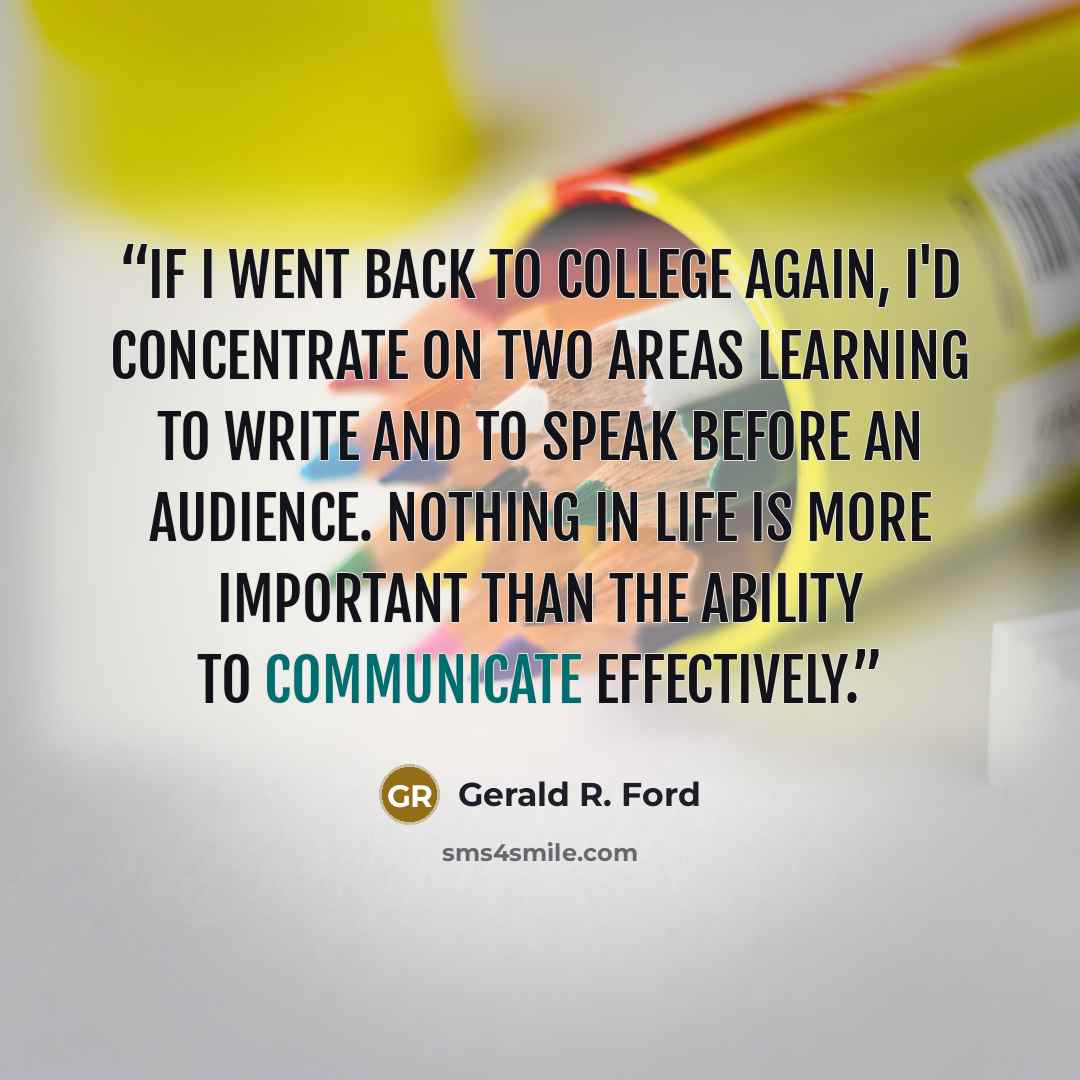“If I went back to college again, I'd concentrate on two areas learning to write and to speak before an audience. Nothing in life is more important than the ability to communicate effectively.” quote by Gerald R. Ford