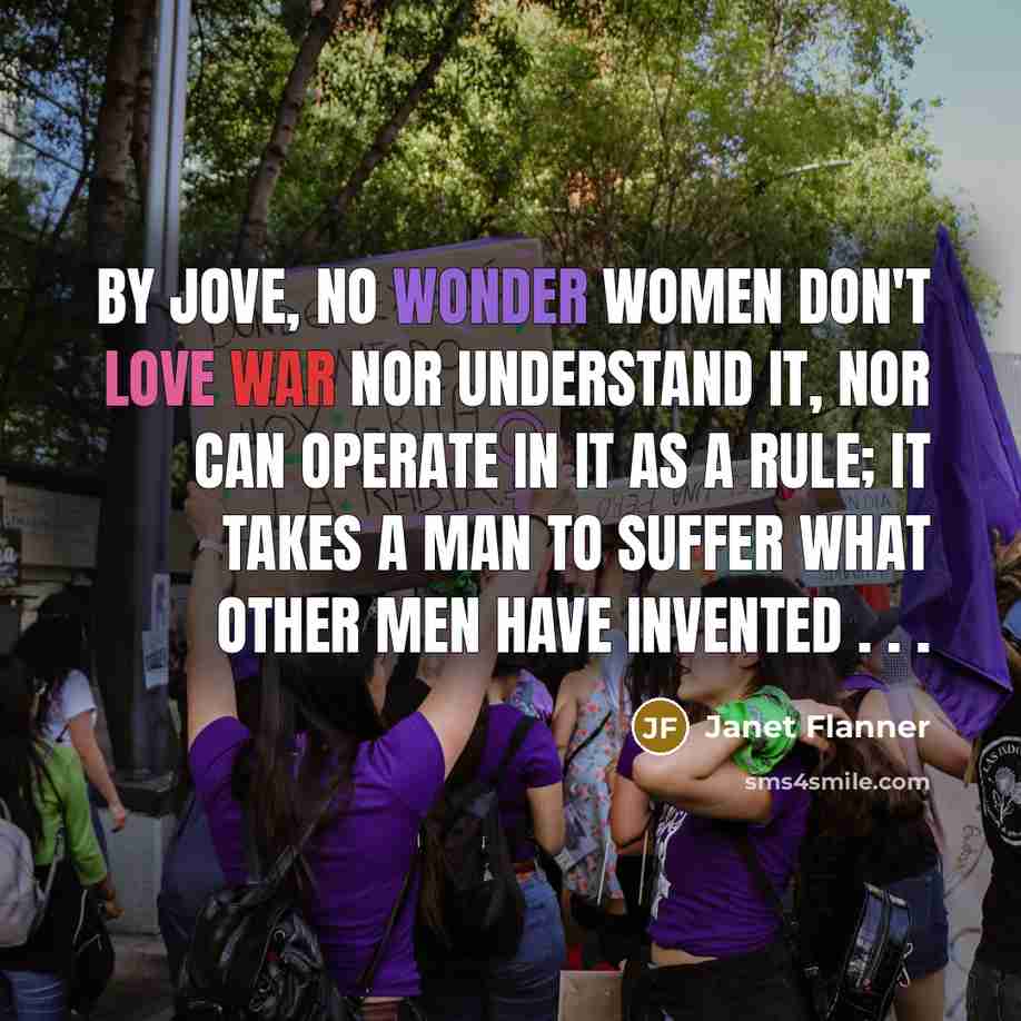 “By jove, no wonder women don't love war nor understand it, nor can operate in it as a rule; it takes a man to suffer what other men have invented . . .” quote by Janet Flanner