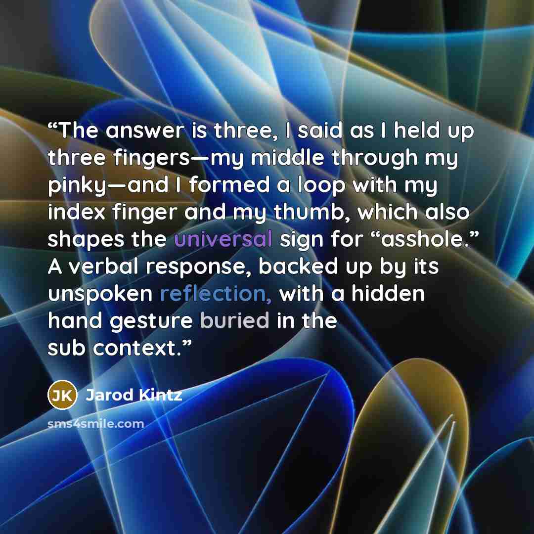 “The answer is three, I said as I held up three fingers—my middle through my pinky—and I formed a loop with my index finger and my thumb, which also shapes the universal sign for “asshole.” A verbal response, backed up by its unspoken reflection, with a hidden hand gesture buried in the sub context.” quote by Jarod Kintz