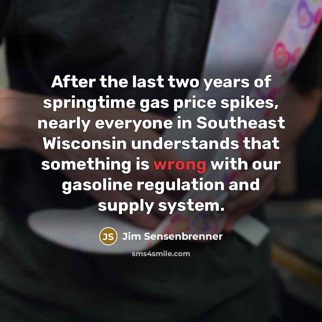 “After the last two years of springtime gas price spikes, nearly everyone in Southeast Wisconsin understands that something is wrong with our gasoline regulation and supply system.” quote by Jim Sensenbrenner
