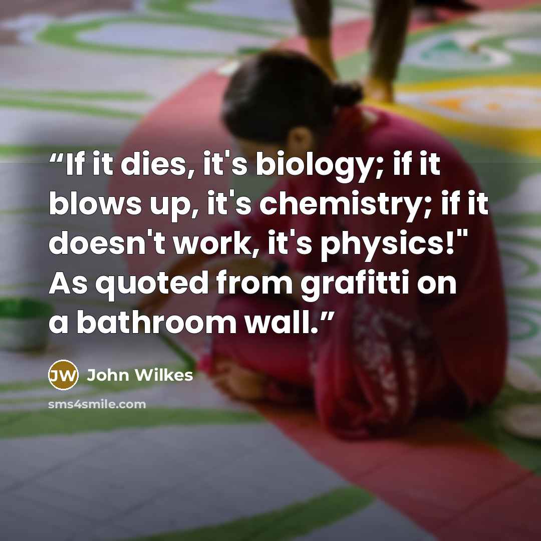 “If it dies, it's biology; if it blows up, it's chemistry; if it doesn't work, it's physics!" As quoted from grafitti on a bathroom wall.” quote by John Wilkes