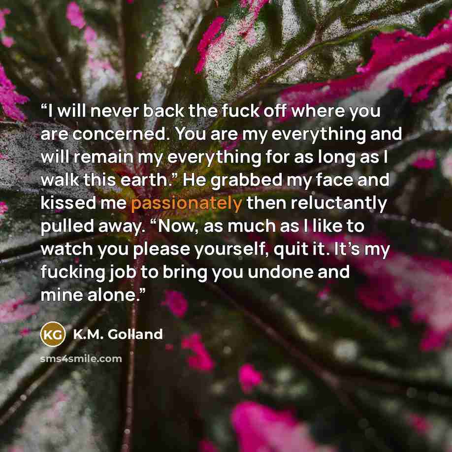 “I will never back the fuck off where you are concerned. You are my everything and will remain my everything for as long as I walk this earth.” He grabbed my face and kissed me passionately then reluctantly pulled away. “Now, as much as I like to watch you please yourself, quit it. It’s my fucking…” quote by K.M. Golland