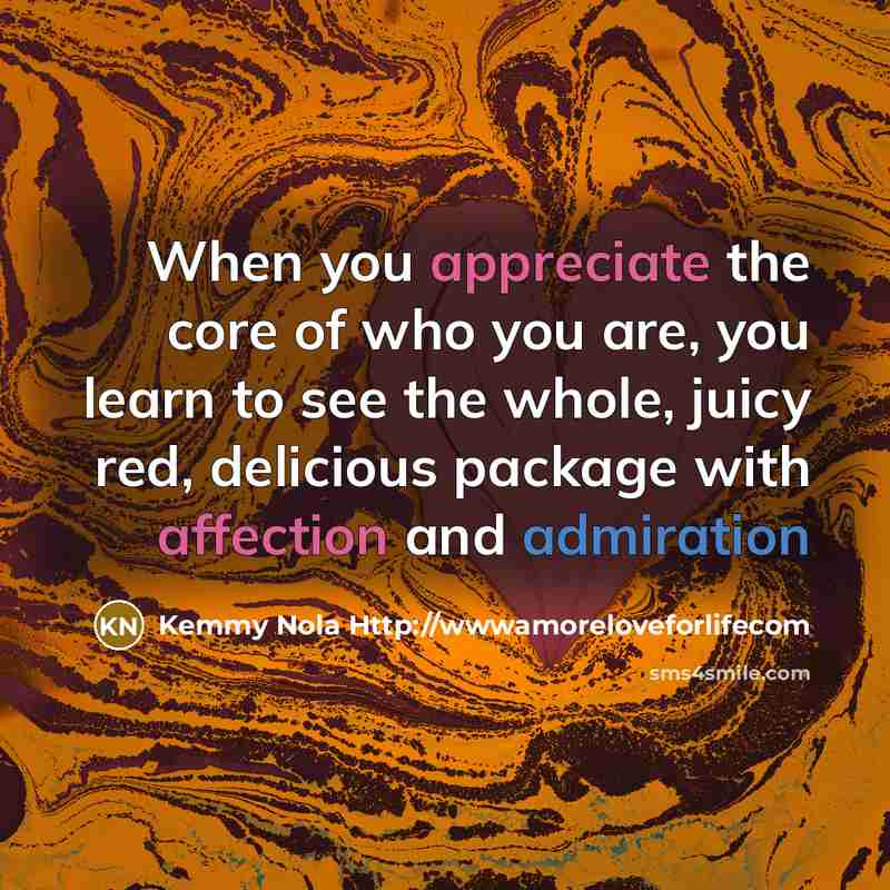 “When you appreciate the core of who you are, you learn to see the whole, juicy red, delicious package with affection and admiration” quote by Kemmy Nola Http://wwwamoreloveforlifecom